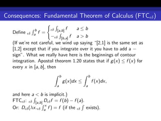 Consequences: Fundamental Theorem of Calculus (FTC δ )

              b         δ [a,b] f       a≤b
   Deﬁne   δ a    f =
                        − δ [b,a] f a > b
   (If we’re not careful, we wind up saying “[2,1] is the same set as
   [1,2] except that if you integrate over it you have to add a −
   sign”. What we really have here is the beginnings of contour
   integration. Apostol theorem 1.20 states that if g (x) ≤ f (x) for
   every x in [a, b], then
                              b                   b
                                  g (x)dx ≤           f (x)dx,
                          a                   a

   and here a < b is implicit.)
   FTC δ : δ [a,b] D δ f = f (b) − f (a).
                   x
   Or: D δ (λx. δ a f ) = f (if the δ exists).
 