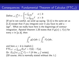 Consequences: Fundamental Theorem of Calculus (FTC δ )

              b         δ [a,b] f       a≤b
   Deﬁne   δ a    f =
                        − δ [b,a] f a > b
   (If we’re not careful, we wind up saying “[2,1] is the same set as
   [1,2] except that if you integrate over it you have to add a −
   sign”. What we really have here is the beginnings of contour
   integration. Apostol theorem 1.20 states that if g (x) ≤ f (x) for
   every x in [a, b], then
                              b                   b
                                  g (x)dx ≤           f (x)dx,
                          a                   a

   and here a < b is implicit.)
   FTC δ : δ [a,b] D δ f = f (b) − f (a).
                   x
   Or: D δ (λx. δ a f ) = f (if the δ exists).
   (Of course, this is normally stated without the λ.)
 