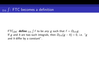 DA    : FTC becomes a deﬁnition




     FTCDA : deﬁne DA f to be any g such that f = DDA g .
     If g and h are two such integrals, then DDA (g − h) = 0, i.e. “g
     and h diﬀer by a constant”.
 