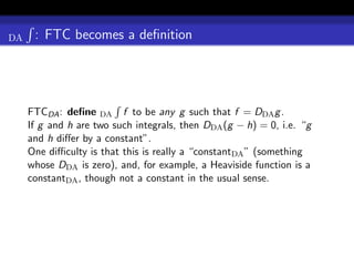 DA    : FTC becomes a deﬁnition




     FTCDA : deﬁne DA f to be any g such that f = DDA g .
     If g and h are two such integrals, then DDA (g − h) = 0, i.e. “g
     and h diﬀer by a constant”.
     One diﬃculty is that this is really a “constantDA ” (something
     whose DDA is zero), and, for example, a Heaviside function is a
     constantDA , though not a constant in the usual sense.
 