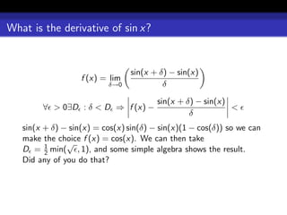 What is the derivative of sin x?


                                 sin(x + δ) − sin(x)
                   f (x) = lim
                          δ→0             δ

                                        sin(x + δ) − sin(x)
        ∀ > 0∃D : δ < D ⇒ f (x) −                           <
                                                 δ
   sin(x + δ) − sin(x) = cos(x) sin(δ) − sin(x)(1 − cos(δ)) so we can
   make the choice f (x) = cos(x). We can then take
         1     √
   D = 2 min( , 1), and some simple algebra shows the result.
   Did any of you do that?
 