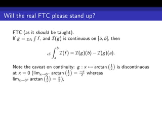 Will the real FTC please stand up?

   FTC (as it should be taught).
   If g = DA f , and I(g ) is continuous on [a, b], then
                            b
                    δ           I(f ) = I(g )(b) − I(g )(a).
                        a

                                                         1
   Note the caveat on continuity: g : x → arctan         x     is discontinuous
   at x = 0 (limx→0− arctan x = −π whereas
                             1
                                    2
   limx→0+ arctan x = π ),
                   1
                         2
 