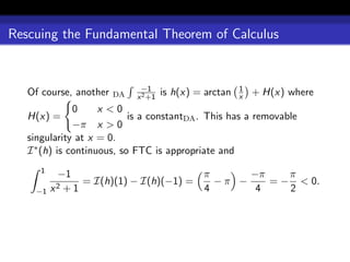 Rescuing the Fundamental Theorem of Calculus


                              −1                         1
   Of course, another   DA   x 2 +1
                                      is h(x) = arctan   x   + H(x) where
               0     x <0
   H(x) =                   is a constantDA . This has a removable
               −π x > 0
   singularity at x = 0.
   I ∗ (h) is continuous, so FTC is appropriate and
      1
           −1                         π      −π    π
               = I(h)(1) − I(h)(−1) =   −π −    = − < 0.
     −1   x2+1                        4       4    2
 