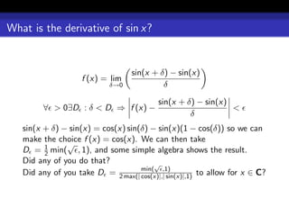 What is the derivative of sin x?


                                   sin(x + δ) − sin(x)
                    f (x) = lim
                             δ→0            δ

                                           sin(x + δ) − sin(x)
         ∀ > 0∃D : δ < D ⇒ f (x) −                             <
                                                    δ
   sin(x + δ) − sin(x) = cos(x) sin(δ) − sin(x)(1 − cos(δ)) so we can
   make the choice f (x) = cos(x). We can then take
         1     √
   D = 2 min( , 1), and some simple algebra shows the result.
   Did any of you do that?              √
   Did any of you take D = 2 max(| min( ,1)
                                    cos(x)|,| sin(x)|,1) to allow for x ∈ C?
 
