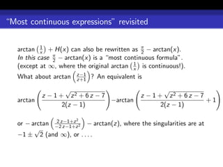 “Most continuous expressions” revisited


   arctan x + H(x) can also be rewritten as π − arctan(x).
            1
                                               2
   In this case π − arctan(x) is a “most continuous formula”.
                2
                                            1
   (except at ∞, where the original arctan x is continuous!).
                       z−1
   What about arctan   z+1   ? An equivalent is
                    √                                 √
            z − 1 + z2 + 6 z − 7              z − 1 + z2 + 6 z − 7
   arctan                        −arctan                           +1
                   2(z − 1)                          2(z − 1)

                       2
   or − arctan −2z−1+z 2 − arctan(z), where the singularities are at
                2
                  z−1+z
         √
   −1 ± 2 (and ∞), or . . . .
 