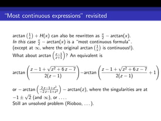 “Most continuous expressions” revisited


   arctan x + H(x) can also be rewritten as π − arctan(x).
            1
                                               2
   In this case π − arctan(x) is a “most continuous formula”.
                2
                                            1
   (except at ∞, where the original arctan x is continuous!).
                       z−1
   What about arctan   z+1   ? An equivalent is
                    √                                 √
            z − 1 + z2 + 6 z − 7              z − 1 + z2 + 6 z − 7
   arctan                        −arctan                           +1
                   2(z − 1)                          2(z − 1)

                       2
   or − arctan −2z−1+z 2 − arctan(z), where the singularities are at
                  2
                    z−1+z
          √
   −1 ± 2 (and ∞), or . . . .
   Still an unsolved problem (Rioboo, . . . ).
 