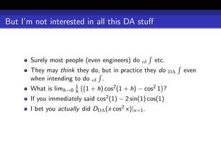 But I’m not interested in all this DA stuﬀ



       Surely most people (even engineers) do     δ   etc.
       They may think they do, but in practice they do        DA   even
       when intending to do δ .
                        1
       What is limh→0   h   (1 + h) cos2 (1 + h) − cos2 1 ?
       If you immediately said cos2 (1) − 2 sin(1) cos(1)
       I bet you actually did DDA (x cos2 x)|x=1 .
 
