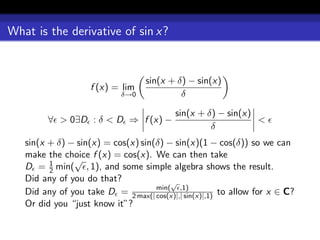 What is the derivative of sin x?


                                   sin(x + δ) − sin(x)
                    f (x) = lim
                             δ→0            δ

                                           sin(x + δ) − sin(x)
         ∀ > 0∃D : δ < D ⇒ f (x) −                             <
                                                    δ
   sin(x + δ) − sin(x) = cos(x) sin(δ) − sin(x)(1 − cos(δ)) so we can
   make the choice f (x) = cos(x). We can then take
         1     √
   D = 2 min( , 1), and some simple algebra shows the result.
   Did any of you do that?              √
   Did any of you take D = 2 max(| min( ,1)
                                    cos(x)|,| sin(x)|,1) to allow for x ∈ C?
   Or did you “just know it”?
 