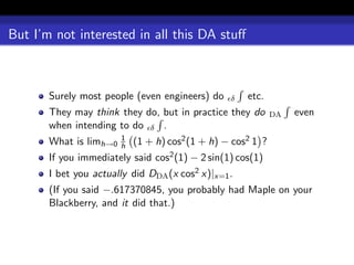 But I’m not interested in all this DA stuﬀ



       Surely most people (even engineers) do     δ   etc.
       They may think they do, but in practice they do        DA   even
       when intending to do δ .
                        1
       What is limh→0   h   (1 + h) cos2 (1 + h) − cos2 1 ?
       If you immediately said cos2 (1) − 2 sin(1) cos(1)
       I bet you actually did DDA (x cos2 x)|x=1 .
       (If you said −.617370845, you probably had Maple on your
       Blackberry, and it did that.)
 