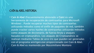 CAÍN& ABELHISTORIA
• Cain & Abel (frecuentemente abreviado a Cain) es una
herramienta de recuperación de contraseñas para Microsoft
Windows . Puede recuperar muchos tipos de contraseñas
utilizando métodos como el sinfín de paquetes de red, también
puede cracker varios hashes de contraseñas utilizando métodos
como ataques de diccionario, de fuerza bruta y ataques
basados en criptoanálisis. Los ataques de Criptoanálisis se
realizan mediante Tablas de arco iris que pueden ser generadas
con el programa winrtgen.exe proporcionado con Cain & Abel.
Cain & Abel es mantenido por Massimiliano Montoro
 