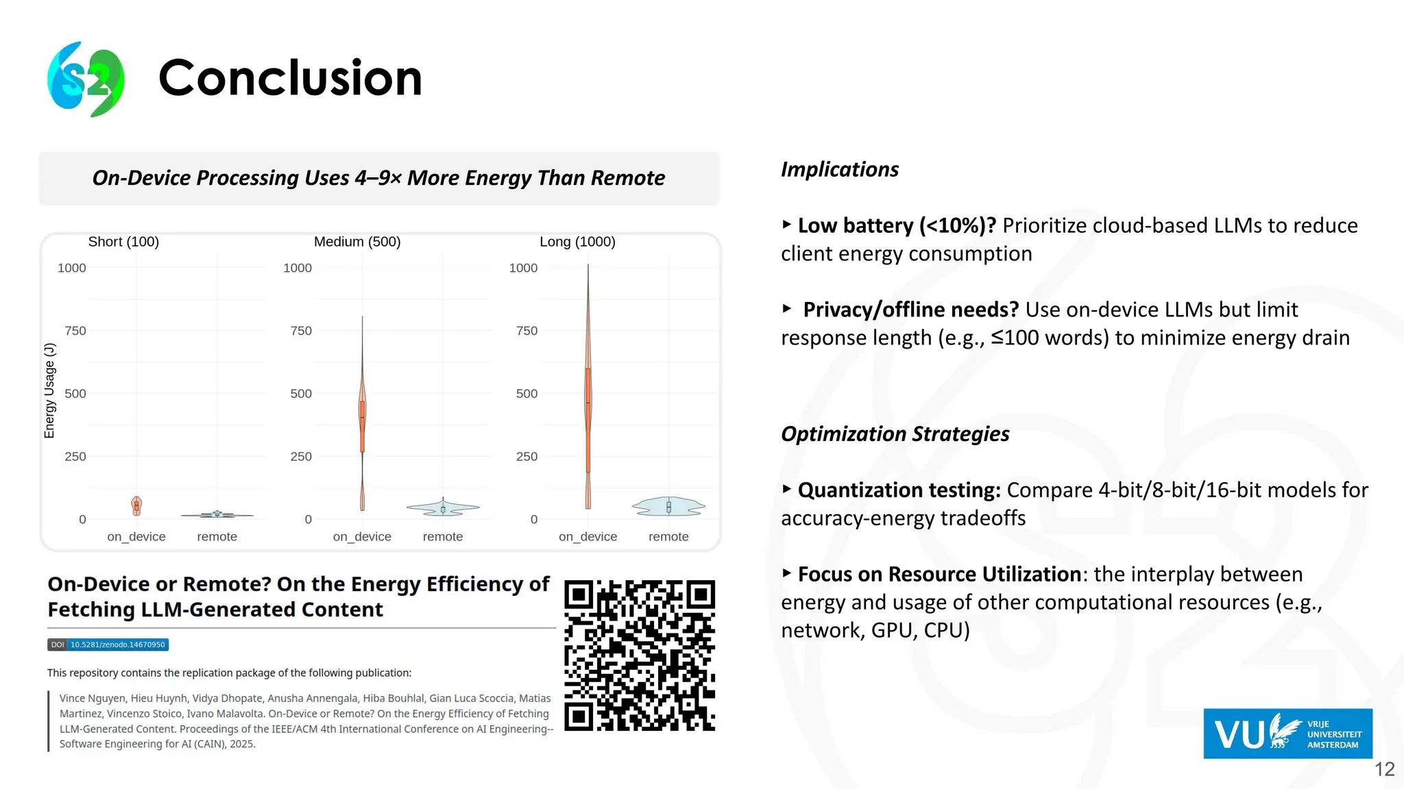 Conclusion
12
On-Device Processing Uses 4–9× More Energy Than Remote Implications
▸ Low battery (<10%)? Prioritize cloud-based LLMs to reduce
client energy consumption
▸ Privacy/offline needs? Use on-device LLMs but limit
response length (e.g., ≤100 words) to minimize energy drain
Optimization Strategies
▸ Quantization testing: Compare 4-bit/8-bit/16-bit models for
accuracy-energy tradeoffs
▸ Focus on Resource Utilization: the interplay between
energy and usage of other computational resources (e.g.,
network, GPU, CPU)
 