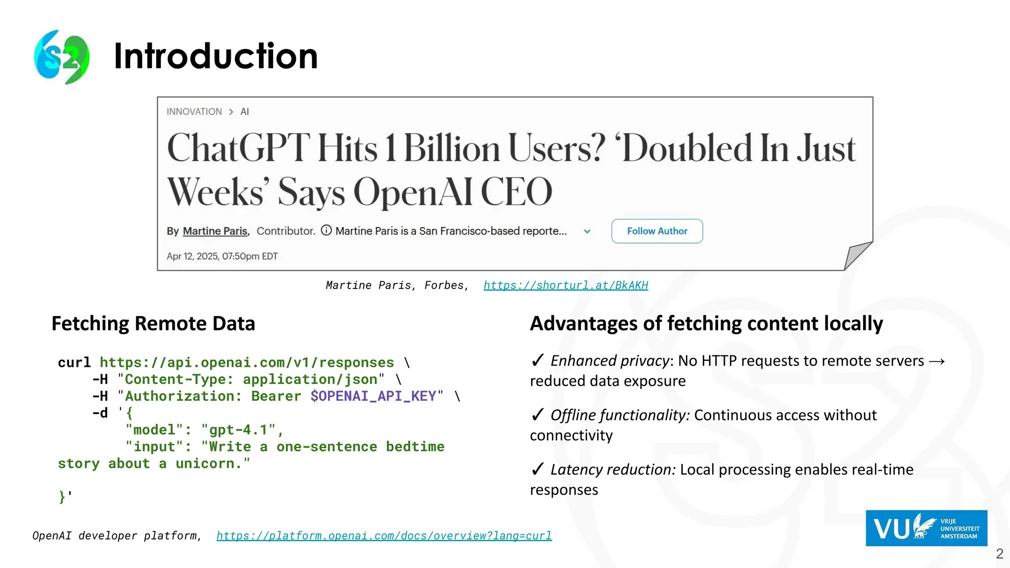 Introduction
2
Advantages of fetching content locally
✓ Enhanced privacy: No HTTP requests to remote servers →
reduced data exposure
✓ Offline functionality: Continuous access without
connectivity
✓ Latency reduction: Local processing enables real-time
responses
curl https://api.openai.com/v1/responses 
-H "Content-Type: application/json" 
-H "Authorization: Bearer $OPENAI_API_KEY" 
-d '{
"model": "gpt-4.1",
"input": "Write a one-sentence bedtime
story about a unicorn."
}'
Fetching Remote Data
OpenAI developer platform, https://platform.openai.com/docs/overview?lang=curl
Martine Paris, Forbes, https://shorturl.at/BkAKH
 