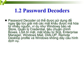 1.2 Password Decoders Password Decoder có thể được sử dụng để ngay lập tức giải mã các mật khẩu được mã hóa từ nhiều nguồn, ví dụ như Windows bảo vệ Store, Quản lý Credential, tiêu chuẩn chỉnh Boxes, LSA bí mật, mật khẩu từ SQL Enterprise Manager, Windows Mail, DIALUP, Remote Desktop profile và Windows không dây cấu hình dịch vụ.  