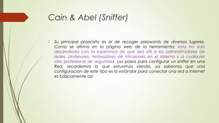 Cain & Abel (Sniffer)
 Su principal propósito es el de recoger passwords de diversos lugares.
Como se afirma en la página web de la herramienta; esta ha sido
desarrollada con la esperanza de que sea útil a los administradores de
redes, profesores, testeadores de intrusiones en el sistema y a cualquier
otro profesional de seguridad. Los pasos para configurar un sniffer en una
Red, recordemos lo que estuvimos viendo, ya sabemos que una
configuración de este tipo es la estándar para conectar una red a Internet
es básicamente así:
 