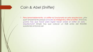 Cain & Abel (Sniffer)
 Pero lamentablemente, un sniffer no funcionaría en esta arquitectura, ¿Por
que? simplemente porque el router es inteligente y filtra al sniffer. Entonces,
¿como hay que hacer para lograr hacer andar el sniffer en esta
arquitectura? Simple hay que colocar un HUB antes del ROUTER,
quedando entonces así:
 