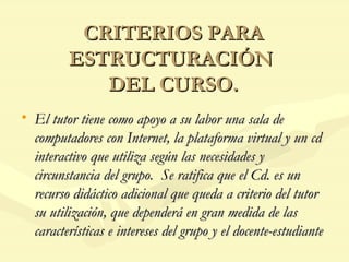 CRITERIOS PARA ESTRUCTURACIÓN  DEL CURSO. El tutor tiene como apoyo a su labor una sala de computadores con Internet, la plataforma virtual y un cd interactivo que utiliza según las necesidades y circunstancia del grupo.  Se ratifica que el Cd. es un recurso didáctico adicional que queda a criterio del tutor su utilización, que dependerá en gran medida de las características e intereses del grupo y el docente-estudiante 