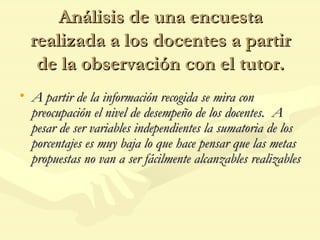 Análisis de una encuesta realizada a los docentes a partir de la observación con el tutor. A partir de la información recogida se mira con preocupación el nivel de desempeño de los docentes.  A pesar de ser variables independientes la sumatoria de los porcentajes es muy baja lo que hace pensar que las metas propuestas no van a ser fácilmente alcanzables realizables 