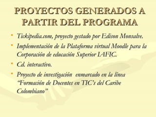 PROYECTOS GENERADOS A PARTIR DEL PROGRAMA Tickipedia.com, proyecto gestado por Edison Monsalve. Implementación de la Plataforma virtual Moodle para la Corporación de educación Superior IAFIC. Cd. interactivo. Proyecto de investigación  enmarcado en la línea “Formación de Docentes en TIC’s del Caribe Colombiano” 