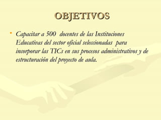 OBJETIVOS Capacitar a 500  docentes de las Instituciones Educativas del sector oficial seleccionadas  para incorporar las TICs en sus procesos administrativos y de estructuración del proyecto de aula. 