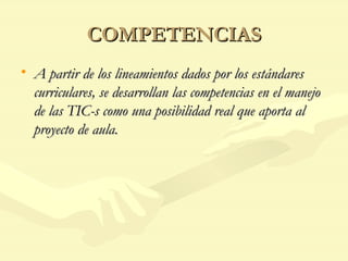 COMPETENCIAS A partir de los lineamientos dados por los estándares curriculares, se desarrollan las competencias en el manejo de las TIC-s como una posibilidad real que aporta al proyecto de aula. 