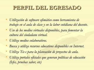 PERFIL DEL EGRESADO Utilización de software ofimático como herramienta de trabajo en el aula de clase y en la labor cotidiana del docente. Uso de los medios virtuales disponibles, para fomentar la cultura del ciudadano virtual. Utiliza medios colaborativos. Busca y utiliza recursos educativos disponibles en Internet. Utiliza Tic-s para la planeación de proyectos de aula. Utiliza portales oficiales que generan políticas de educación (Icfes, pruebas saber, etc) 