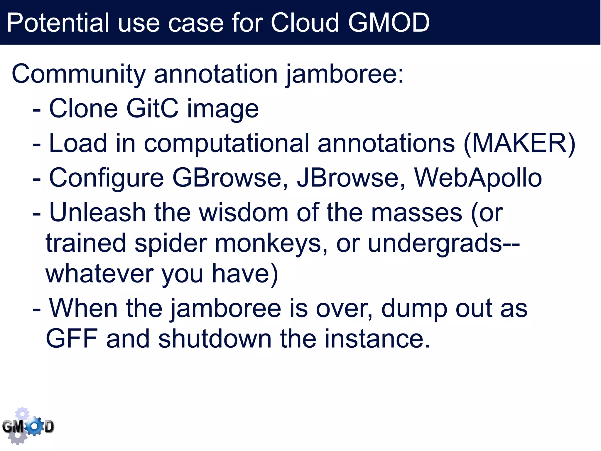 Potential use case for Cloud GMOD
      Click to edit the title text format
Community annotation jamboree:
  - Clone GitC image
  - Load in computational annotations (MAKER)
  - Configure GBrowse, JBrowse, WebApollo
  - Unleash the wisdom of the masses (or
    trained spider monkeys, or undergrads--
    whatever you have)
  - When the jamboree is over, dump out as
    GFF and shutdown the instance.
 
