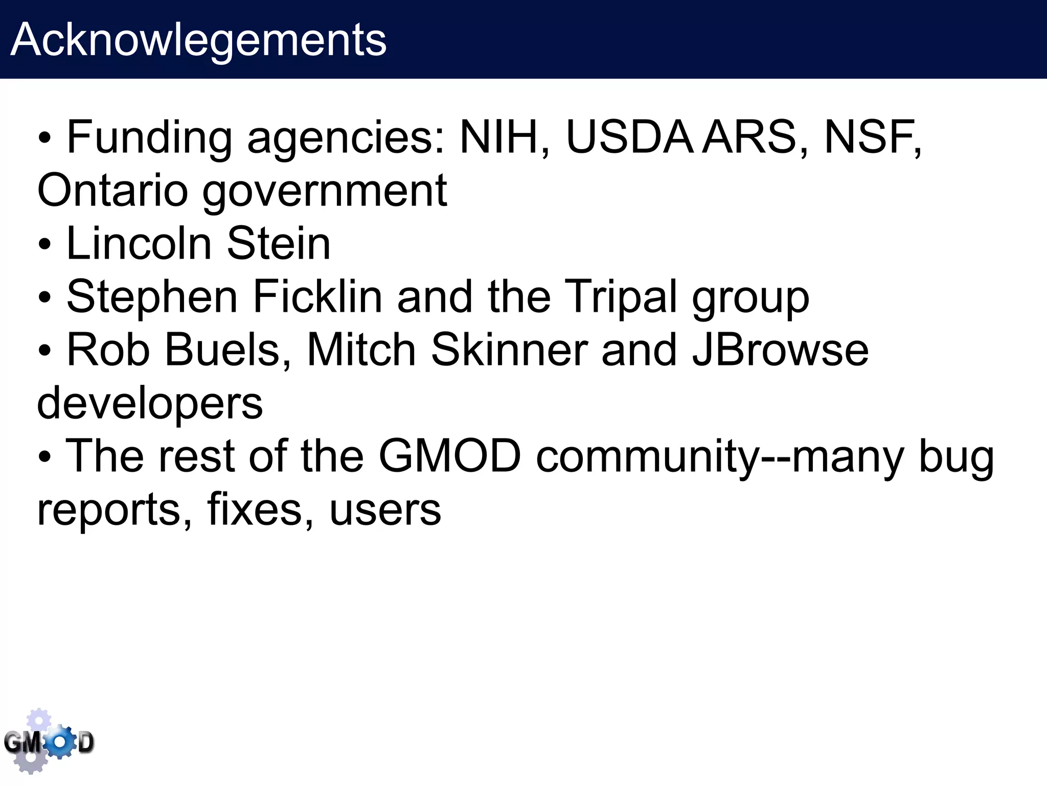 Acknowlegements
     Click to edit the title text format
 • Funding agencies: NIH, USDA ARS, NSF,
 Ontario government
 • Lincoln Stein
 • Stephen Ficklin and the Tripal group
 • Rob Buels, Mitch Skinner and JBrowse
 developers
 • The rest of the GMOD community--many bug
 reports, fixes, users
 