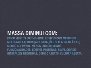 MASSA DIMINUI COM:

PENSAMENTOS JUST-IN-TIME; EQUIPES COM MEMBROS
MULTI-TAREFA; ABRAÇAR LIMITAÇÕES SEM AUMENTÁ-LAS;
MENOS SOFTWARE, MENOS CÓDIGO; MENOS
FUNCIONALIDADES; EQUIPES PEQUENAS; SIMPLICIDADE;
INTERFACES REDUZIDAS; CÓDIGO ABERTO; CULTURA ABERTA;

 