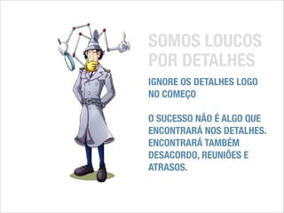SOMOS LOUCOS
POR DETALHES
IGNORE OS DETALHES LOGO
NO COMEÇO
!

O SUCESSO NÃO É ALGO QUE
ENCONTRARÁ NOS DETALHES.
ENCONTRARÁ TAMBÉM
DESACORDO, REUNIÕES E
ATRASOS.

 