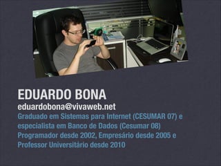EDUARDO BONA

eduardobona@vivaweb.net

Graduado em Sistemas para Internet (CESUMAR 07) e
especialista em Banco de Dados (Cesumar 08)
Programador desde 2002, Empresário desde 2005 e
Professor Universitário desde 2010

 