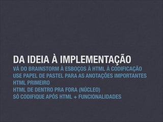 DA IDEIA À IMPLEMENTAÇÃO

VÁ DO BRAINSTORM À ESBOÇOS À HTML À CODIFICAÇÃO
USE PAPEL DE PASTEL PARA AS ANOTAÇÕES IMPORTANTES
HTML PRIMEIRO
HTML DE DENTRO PRA FORA (NÚCLEO)
SÓ CODIFIQUE APÓS HTML + FUNCIONALIDADES

 