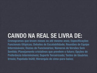 CAINDO NA REAL SE LIVRA DE:

Cronogramas que levam meses ou até mesmo anos; Especificações
Funcionais Utópicas; Debates de Escalabilidade; Reuniões de Equipe
Intermináveis; Dúzias de Funcionários; Números de Versões Sem
Sentido; Planejamento cristalinos que prevêem o futuro; Opções de
Preferência Intermináveis; Suporte Terceirizado; Testes de Usuários
Irreais; Papelada Inútil; Hierarquia de cima-para-baixo;

 