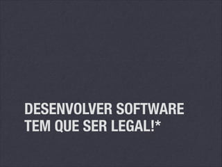 DESENVOLVER SOFTWARE
TEM QUE SER LEGAL!*

 