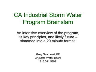 CA Industrial Storm Water
Program Brainslam
An intensive overview of the program,
its key principles, and likely future –
slammed into a 20 minute format.
Greg Gearheart, PE
CA State Water Board
916.341.5892
 