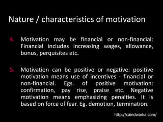 Nature / characteristics of motivation
4. Motivation may be financial or non-financial:
Financial includes increasing wages, allowance,
bonus, perquisites etc.
5. Motivation can be positive or negative: positive
motivation means use of incentives - financial or
non-financial. Egs. of positive motivation:
confirmation, pay rise, praise etc. Negative
motivation means emphasizing penalties. It is
based on force of fear. Eg. demotion, termination.
http://caindwarka.com/
 