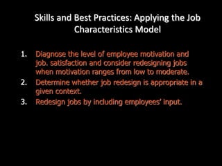 Skills and Best Practices: Applying the Job
Characteristics Model
1. Diagnose the level of employee motivation and
job. satisfaction and consider redesigning jobs
when motivation ranges from low to moderate.
2. Determine whether job redesign is appropriate in a
given context.
3. Redesign jobs by including employees’ input.
 