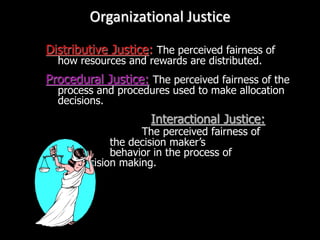 Organizational Justice
Distributive Justice: The perceived fairness of
how resources and rewards are distributed.
Procedural Justice: The perceived fairness of the
process and procedures used to make allocation
decisions.
Interactional Justice:
The perceived fairness of
the decision maker’s
behavior in the process of
decision making.
 