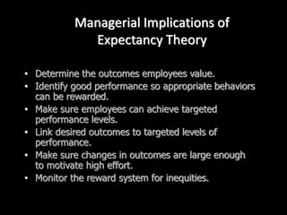 Managerial Implications of
Expectancy Theory
• Determine the outcomes employees value.
• Identify good performance so appropriate behaviors
can be rewarded.
• Make sure employees can achieve targeted
performance levels.
• Link desired outcomes to targeted levels of
performance.
• Make sure changes in outcomes are large enough
to motivate high effort.
• Monitor the reward system for inequities.
 