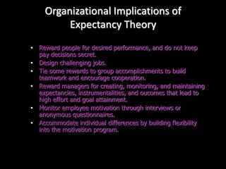 Organizational Implications of
Expectancy Theory
• Reward people for desired performance, and do not keep
pay decisions secret.
• Design challenging jobs.
• Tie some rewards to group accomplishments to build
teamwork and encourage cooperation.
• Reward managers for creating, monitoring, and maintaining
expectancies, instrumentalities, and oucomes that lead to
high effort and goal attainment.
• Monitor employee motivation through interviews or
anonymous questionnaires.
• Accommodate individual differences by building flexibility
into the motivation program.
 