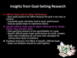 Insights from Goal-Setting Research
 Difficult Goals Lead to Higher Performance.
- Easy goals produce low effort because the goal is too easy to
achieve.
- Impossible goals ultimately lead to lower performance
because people begin to experience failure.
 Specific Difficult Goals Lead to Higher Performance for Simple
Rather Than Complex Tasks.
- Goal specificity pertains to the quantifiability of a goal.
- Specific difficult goals impair performance on novel, complex
tasks when employees do not have clear strategies for
solving these types of problems.
 Feedback Enhances The Effect of Specific, Difficult Goals.
- Goals and feedback should be used together.
 