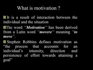 What is motivation ?
It is a result of interaction between the
individual and the situation
The word “Motivation” has been derived
from a Latin word “movere” meaning “to
move”.
Stephen Robbins defines motivation as
“the process that accounts for an
individual’s intensity, direction and
persistence of effort towards attaining a
goal”
 