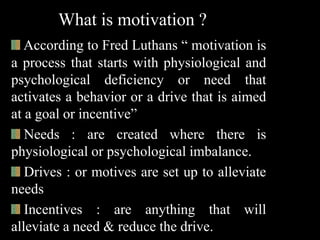 What is motivation ?
According to Fred Luthans “ motivation is
a process that starts with physiological and
psychological deficiency or need that
activates a behavior or a drive that is aimed
at a goal or incentive”
Needs : are created where there is
physiological or psychological imbalance.
Drives : or motives are set up to alleviate
needs
Incentives : are anything that will
alleviate a need & reduce the drive.
 