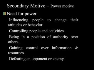 Secondary Motive – Power motive
Need for power
Influencing people to change their
attitudes or behavior
Controlling people and activities
Being in a position of authority over
others.
Gaining control over information &
resources
Defeating an opponent or enemy.
 