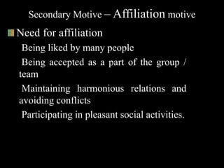 Secondary Motive – Affiliation motive
Need for affiliation
Being liked by many people
Being accepted as a part of the group /
team
Maintaining harmonious relations and
avoiding conflicts
Participating in pleasant social activities.
 