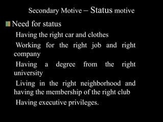 Secondary Motive – Status motive
Need for status
Having the right car and clothes
Working for the right job and right
company
Having a degree from the right
university
Living in the right neighborhood and
having the membership of the right club
Having executive privileges.
 