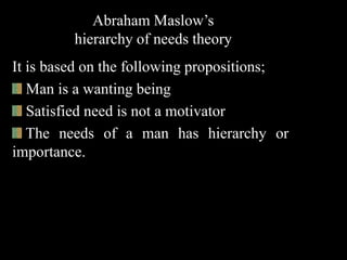 Abraham Maslow’s
hierarchy of needs theory
It is based on the following propositions;
Man is a wanting being
Satisfied need is not a motivator
The needs of a man has hierarchy or
importance.
 