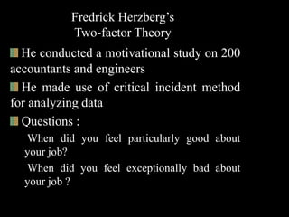 Fredrick Herzberg’s
Two-factor Theory
He conducted a motivational study on 200
accountants and engineers
He made use of critical incident method
for analyzing data
Questions :
When did you feel particularly good about
your job?
When did you feel exceptionally bad about
your job ?
 