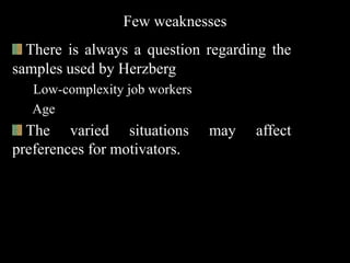Few weaknesses
There is always a question regarding the
samples used by Herzberg
Low-complexity job workers
Age
The varied situations may affect
preferences for motivators.
 