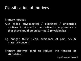 Classification of motives
Primary motives:
Also called physiological / biological / unlearned
motives. 2 criteria for the motive to be primary are
that they should be unlearned & physiological.
Eg. hunger, thirst, sleep, avoidance of pain, sex &
material concern.
Primary motives tend to reduce the tension or
stimulation.
http://caindwarka.com/
 