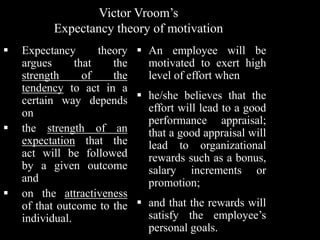 Victor Vroom’s
Expectancy theory of motivation
 Expectancy theory
argues that the
strength of the
tendency to act in a
certain way depends
on
 the strength of an
expectation that the
act will be followed
by a given outcome
and
 on the attractiveness
of that outcome to the
individual.
 An employee will be
motivated to exert high
level of effort when
 he/she believes that the
effort will lead to a good
performance appraisal;
that a good appraisal will
lead to organizational
rewards such as a bonus,
salary increments or
promotion;
 and that the rewards will
satisfy the employee’s
personal goals.
 